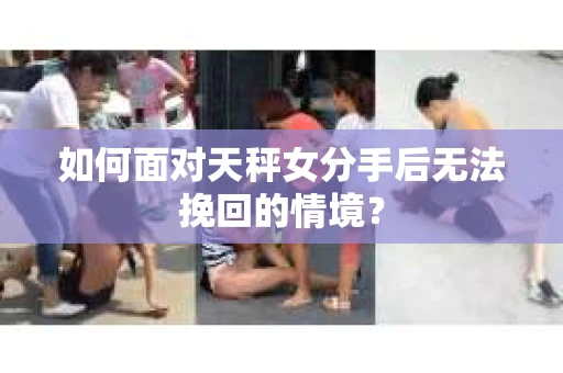 如何面对天秤女分手后无法挽回的情境？