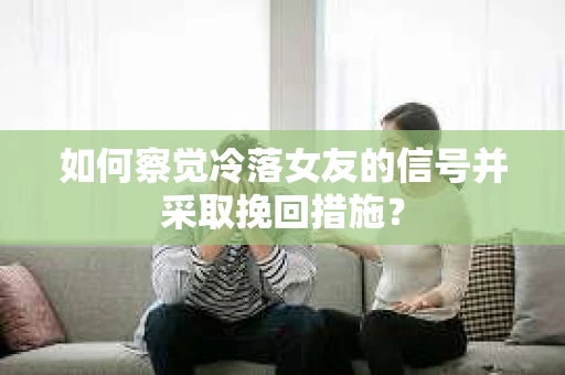 如何察觉冷落女友的信号并采取挽回措施？