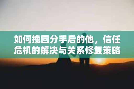 如何挽回分手后的他，信任危机的解决与关系修复策略