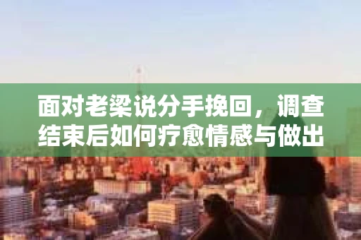 面对老梁说分手挽回，调查结束后如何疗愈情感与做出人生决策？