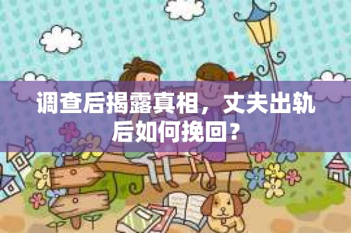 调查后揭露真相，丈夫出轨后如何挽回？