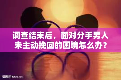 调查结束后，面对分手男人未主动挽回的困境怎么办？