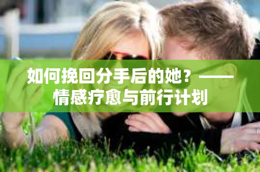 如何挽回分手后的她？——情感疗愈与前行计划
