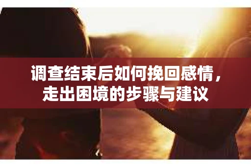 调查结束后如何挽回感情，走出困境的步骤与建议