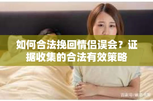 如何合法挽回情侣误会？证据收集的合法有效策略