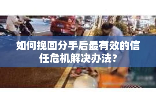 如何挽回分手后最有效的信任危机解决办法？