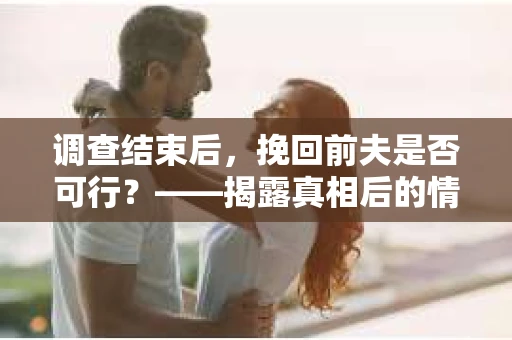 调查结束后，挽回前夫是否可行？——揭露真相后的情感疗愈与人生决策