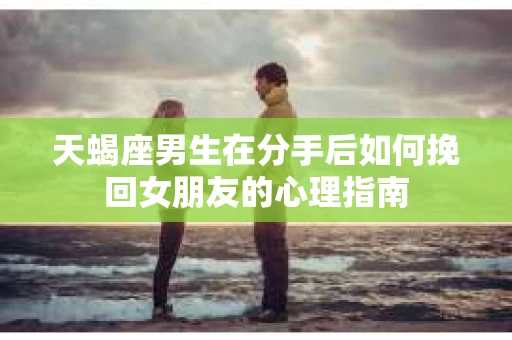 天蝎座男生在分手后如何挽回女朋友的心理指南