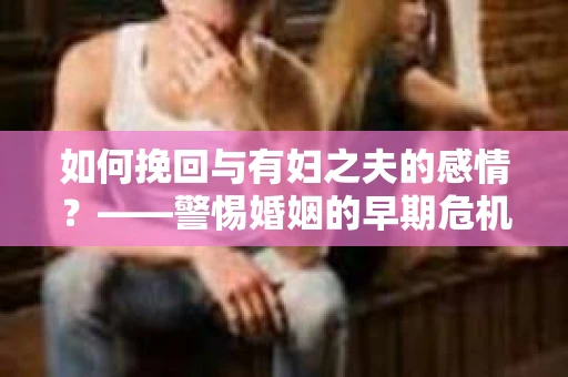 如何挽回与有妇之夫的感情？——警惕婚姻的早期危机信号