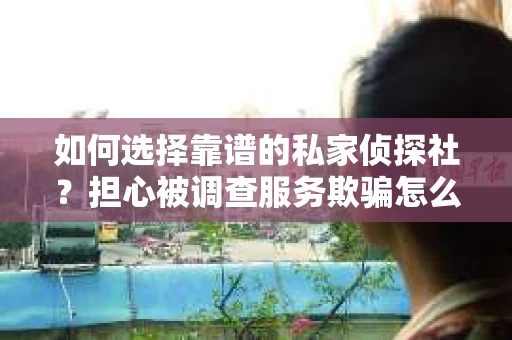 如何选择靠谱的私家侦探社？担心被调查服务欺骗怎么办？