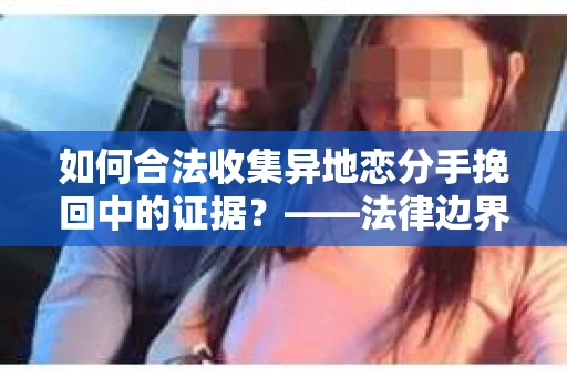 如何合法收集异地恋分手挽回中的证据?——法律边界内的取证策略 如何合法收集异地恋分手挽回中的证据?——法律边界内的取证策略