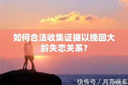 如何合法收集证据以挽回大龄失恋关系? 如何合法收集证据以挽回大龄失恋关系?