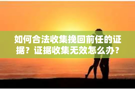 如何合法收集挽回前任的证据?证据收集无效怎么办? 如何合法收集挽回前任的证据?证据收集无效怎么办?