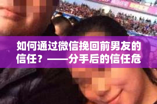 如何通过微信挽回前男友的信任？——分手后的信任危机解决方案