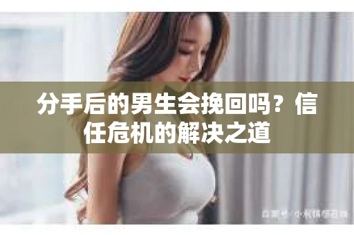 分手后的男生会挽回吗？信任危机的解决之道