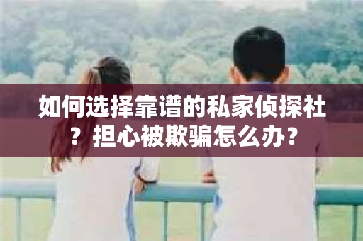 如何选择靠谱的私家侦探社？担心被欺骗怎么办？