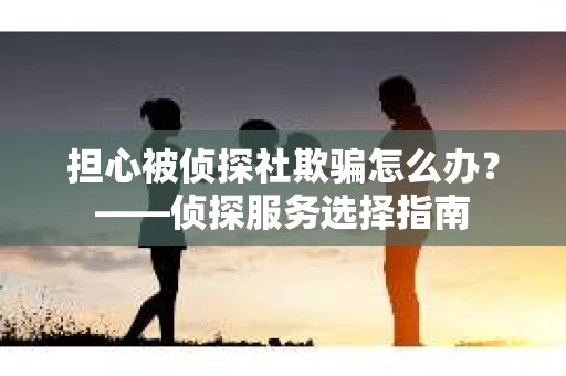 担心被侦探社欺骗怎么办？——侦探服务选择指南